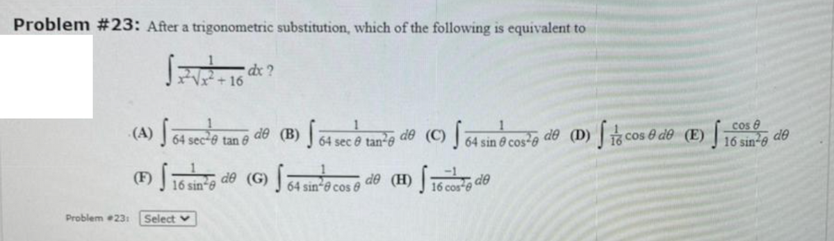 Problem #23: After a trigonometric substitution, which of the following is equivalent to
2+16
Cos e
(A) 64 sec-e tan 8
de (B) J 64 sec e tan²e de (C) 64 sin ở cos²e de (D)
cos & de (E)
J16 sin-e de
(F)|
de (G)
de (H)
de
16 sin-e
64 sin-e cos e
16 cos e
Problem 23:
Select v
