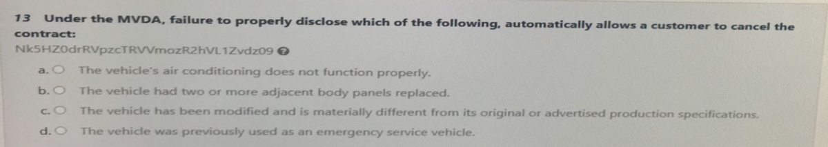 13
Under the MVDA, failure to properly disclose which of the following, automatically allows a customer to cancel the
contract:
Nk5HZ0drRVpzCTRVVmozR2hVL1Zvdz09 →
a. O
The vehicle's air conditioning does not function properly.
b. O The vehicle had two or more adjacent body panels replaced.
c. O
The vehicle has been modified and is materially different from its original or advertised production specifications.
The vehicle was previously used as an emergency service vehicle.
d. O