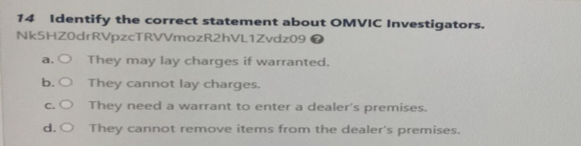 14 Identify the correct statement about OMVIC Investigators.
Nk5HZ0drRVpzcTRVVmozR2hVL1Zvdz09 >
a. O They may lay charges if warranted.
b. O
They cannot lay charges.
c.
They need a warrant to enter a dealer's premises.
d. O They cannot remove items from the dealer's premises.