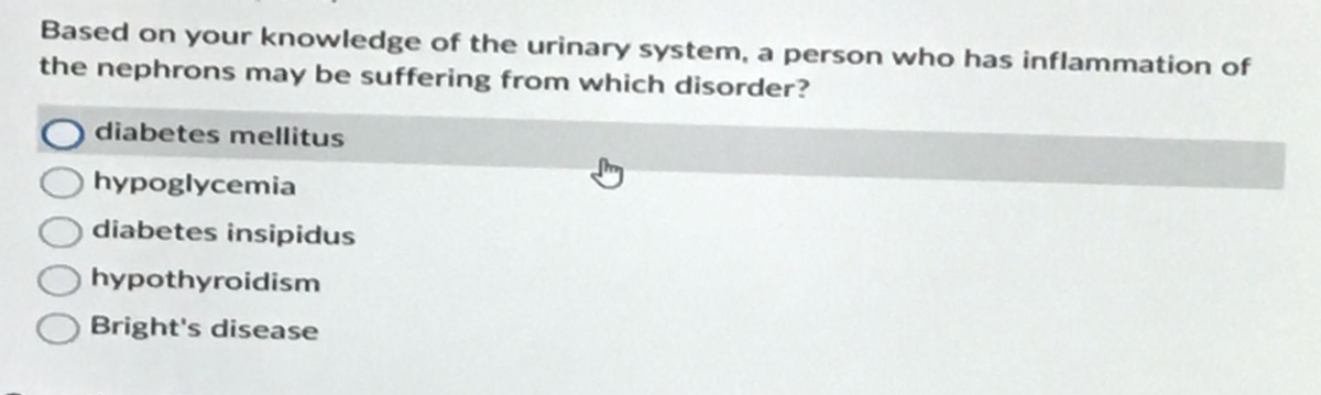 Based on your knowledge of the urinary system, a person who has inflammation of
the nephrons may be suffering from which disorder?
diabetes mellitus
hypoglycemia
diabetes insipidus
hypothyroidism
Bright's disease