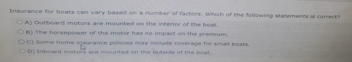 Insurance for boats can vary based on a number of factors. Which of the following statements is correct?
OA) Outboard motors are mounted on the interior of the boat.
OB) The horsepower of the motor has no impact on the premium.
OC) Some home insurance policies may include coverage for small boats.
D
OD) Inboard motors are mounted on the outside of the boat.