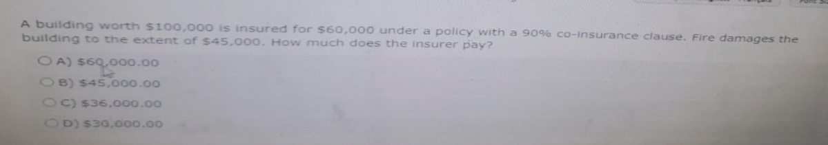 A building worth $100,000 is insured for $60,000 under a policy with a 90% co-insurance clause. Fire damages the
building to the extent of $45,000. How much does the insurer pay?
OA) $60,000.00
OB) $45,000.00
OC) $36,000.00
OD) $30,000.00