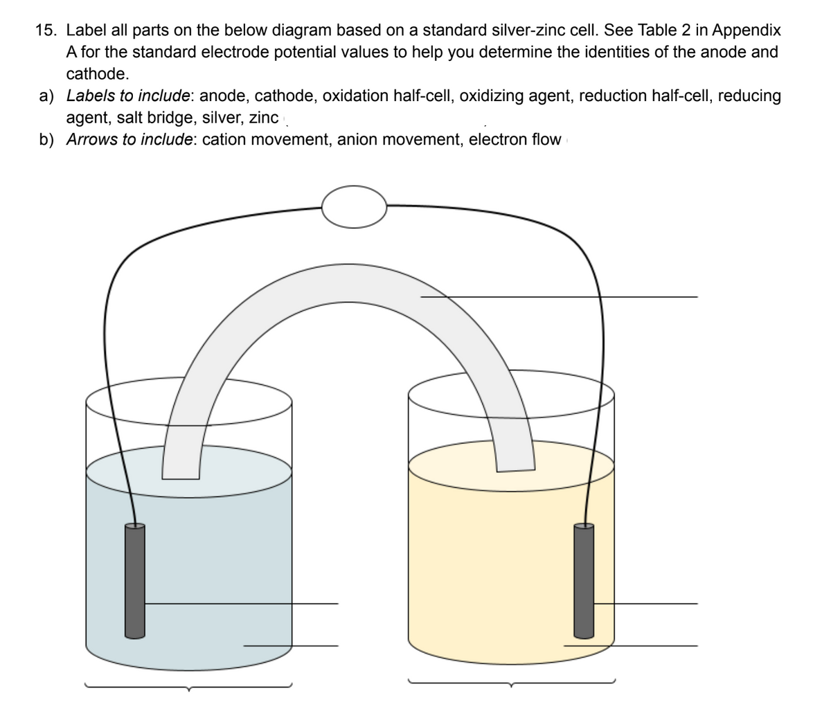 15. Label all parts on the below diagram based on a standard silver-zinc cell. See Table 2 in Appendix
A for the standard electrode potential values to help you determine the identities of the anode and
cathode.
a) Labels to include: anode, cathode, oxidation half-cell, oxidizing agent, reduction half-cell, reducing
agent, salt bridge, silver, zinc .
b) Arrows to include: cation movement, anion movement, electron flow
