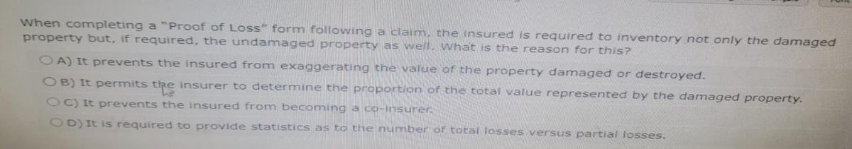 When completing a "Proof of Loss" form following a claim, the insured is required to inventory not only the damaged
property but, if required, the undamaged property as well, what is the reason for this?
OA) It prevents the insured from exaggerating the value of the property damaged or destroyed.
OB) It permits the insurer to determine the proportion of the total value represented by the damaged property.
OC) It prevents the insured from becoming a co-insurer.
OD) It is required to provide statistics as to the number of total losses versus partial losses.