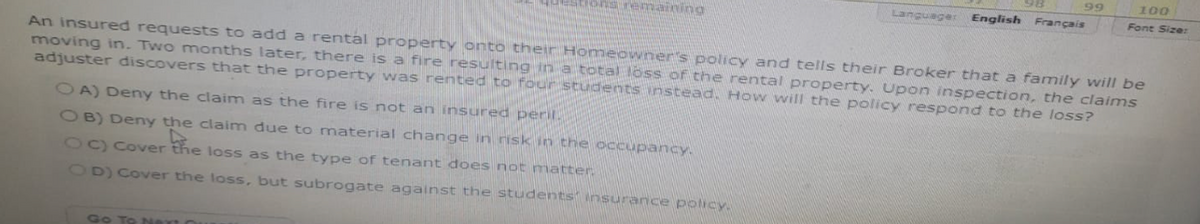 OA) Deny the claim as the fire is not an insured peril.
OB) Deny the claim due to material change in risk in the occupancy.
4
OC) Cover the loss as the type of tenant does not matter
OD) Cover the loss, but subrogate against the students insurance policy.
Languager
Go To Next
99
An insured requests to add a rental property onto their Homeowner's policy and tells their Broker that a family will be
moving in. Two months later, there is a fire resulting in a total loss of the rental property. Upon inspection, the claims
adjuster discovers that the property was rented to four students instead. How will the policy respond to the loss?
English Français
100
Font Size: