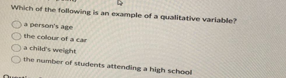 Which of the following is an example of a qualitative variable?
a person's age
the colour of a car
a child's weight
the number of students attending a high school
Questi