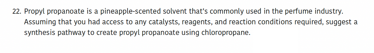 22. Propyl propanoate is a pineapple-scented solvent that's commonly used in the perfume industry.
Assuming that you had access to any catalysts, reagents, and reaction conditions required, suggest a
synthesis pathway to create propyl propanoate using chloropropane.