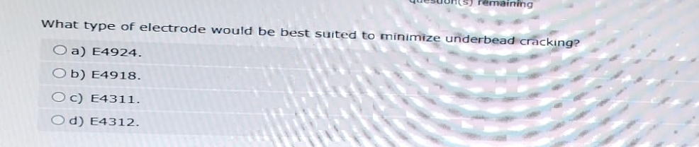 remaining
What type of electrode would be best suited to minimize underbead cracking?
O a) E4924.
Ob) E4918.
Oc) E4311.
Od) E4312.