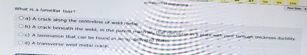 What is a lamellar tear?
question(s) remaining
97
98
99
100
Font Size:
a) A crack along the centreline of weld metal.
Ob) A crack beneath the weld, in the parent material, that can occur in a plate with poor through thickness ductility.
Oc) A lamination that can be found in an as-delivered plate.
Od) A transverse weld metal crack.