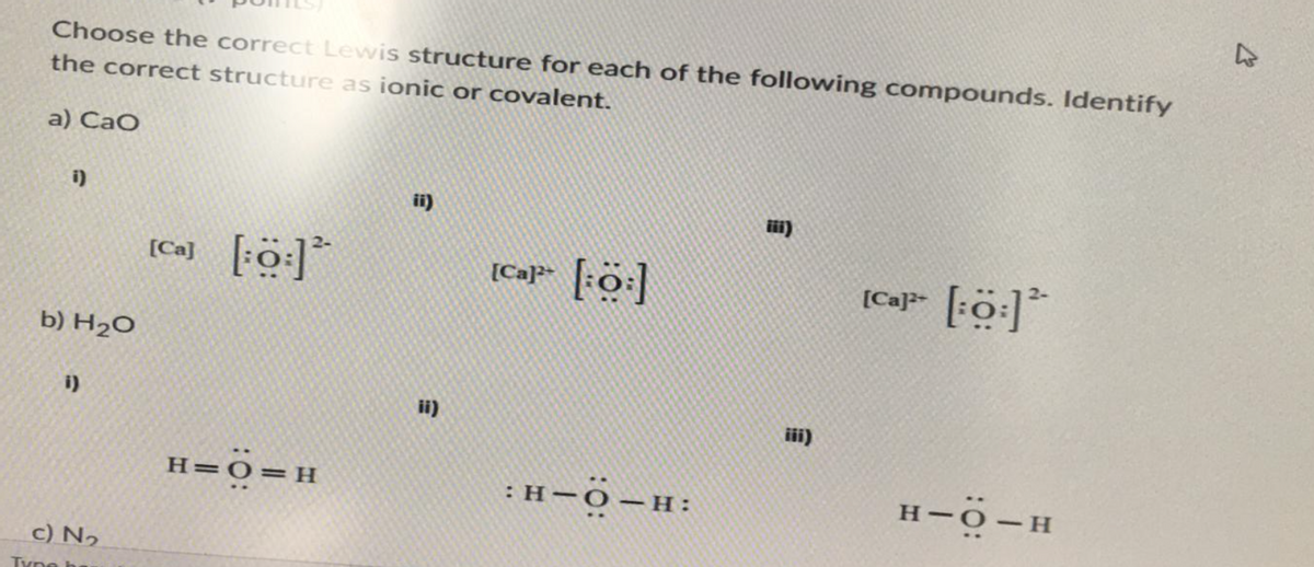 Choose the correct Lewis structure for each of the following compounds. Identify
the correct structure as ionic or covalent.
a) CaO
i)
b) H₂O
i)
c) N₂
Type h
[Ca] [:0:]*
H=O=H
ii)
ii)
[Cap [:O:]
:H-O-H:
CE
[Ca]³+ [:Ö:] 2
H-O-H
4