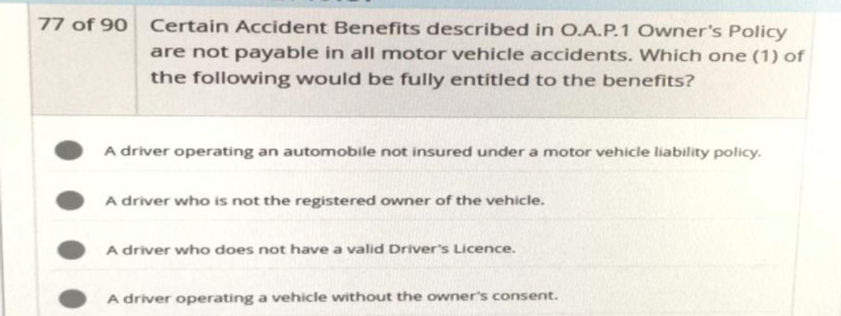 77 of 90 Certain Accident Benefits described in O.A.P.1 Owner's Policy
are not payable in all motor vehicle accidents. Which one (1) of
the following would be fully entitled to the benefits?
A driver operating an automobile not insured under a motor vehicle liability policy.
A driver who is not the registered owner of the vehicle.
A driver who does not have a valid Driver's Licence.
A driver operating a vehicle without the owner's consent.