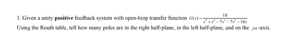 18
1. Given a unity positive feedback system with open-loop transfer function G(s) = -7-7s² – 18s
Using the Routh table, tell how many poles are in the right half-plane, in the left half-plane, and on the jø-axis.
