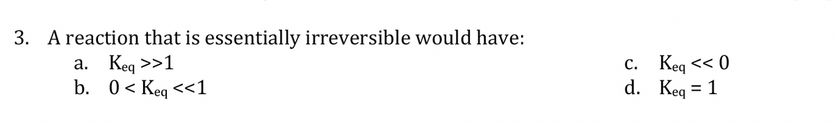 3. A reaction that is essentially irreversible would have:
a. Keq >>1
b. 0< Keq <<1
C.
d.
Keq << 0
Keq = 1