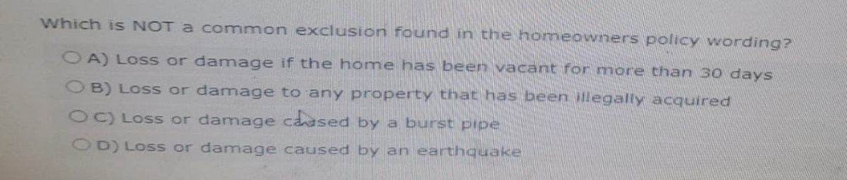 which is NOT a common exclusion found in the homeowners policy wording?
OA) Loss or damage if the home has been vacant for more than 30 days
OB) Loss or damage to any property that has been illegally acquired
OC) Loss or damage caused by a burst pipe
OD) Loss or damage caused by an earthquake