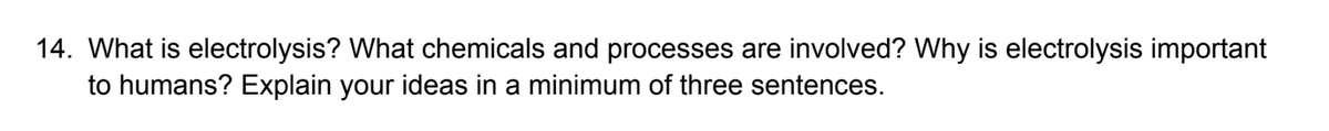 14. What is electrolysis? What chemicals and processes are involved? Why is electrolysis important
to humans? Explain your ideas in a minimum of three sentences.
