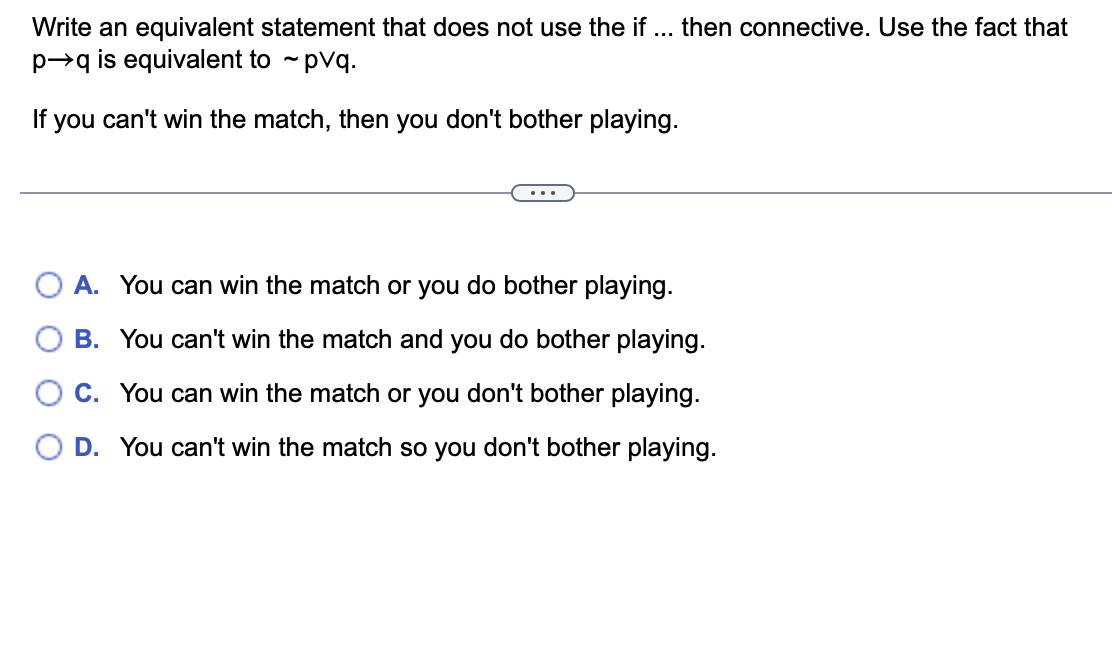 Write an equivalent statement that does not use the if ... then connective. Use the fact that
p→q is equivalent to ~ pvq.
If you can't win the match, then you don't bother playing.
A. You can win the match or you do bother playing.
B. You can't win the match and you do bother playing.
C. You can win the match or you don't bother playing.
D. You can't win the match so you don't bother playing.