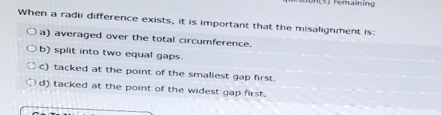 remaining
When a radii difference exists, it is important that the misalignment is:
O a) averaged over the total circumference.
Ob) split into two equal gaps.
Oc) tacked at the point of the smallest gap first.
Od) tacked at the point of the widest gap first.