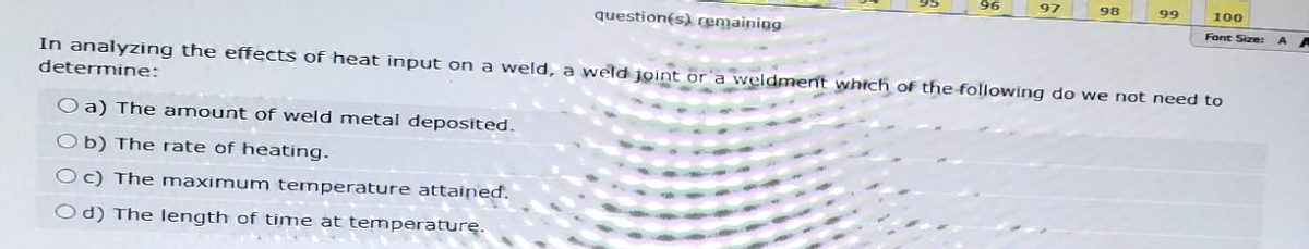 96
97
98
99
100
Font Size: AA
question(s) remaining
In analyzing the effects of heat input on a weld, a weld joint or a weldment which of the following do we not need to
determine:
O a) The amount of weld metal deposited.
Ob) The rate of heating.
Oc) The maximum temperature attained.
Od) The length of time at temperature.