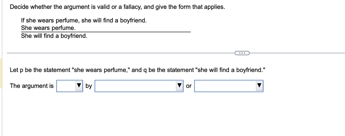 Decide whether the argument is valid or a fallacy, and give the form that applies.
If she wears perfume, she will find a boyfriend.
She wears perfume.
She will find a boyfriend.
Let p be the statement "she wears perfume," and q be the statement "she will find a boyfriend."
The argument is
by
or