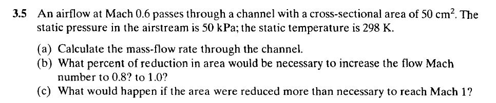 3.5 An airflow at Mach 0.6 passes through a channel with a cross-sectional area of 50 cm?. The
static pressure in the airstream is 50 kPa; the static temperature is 298 K.
(a) Calculate the mass-flow rate through the channel.
(b) What percent of reduction in area would be necessary to increase the flow Mach
number to 0.8? to 1.0?
(c) What would happen if the area were reduced more than necessary to reach Mach 1?
