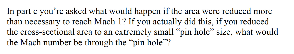 In part c you're asked what would happen if the area were reduced more
than necessary to reach Mach 1? If you actually did this, if you reduced
the cross-sectional area to an extremely small "pin hole" size, what would
the Mach number be through the "pin hole"?
