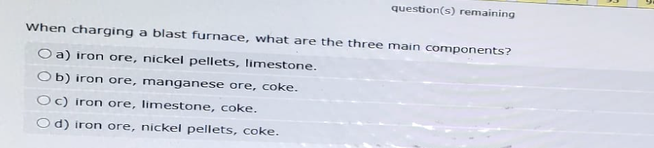 question(s) remaining
When charging a blast furnace, what are the three main components?
Oa) iron ore, nickel pellets, limestone.
Ob) iron ore, manganese ore, coke.
Oc) iron ore, limestone, coke.
Od) iron ore, nickel pellets, coke.