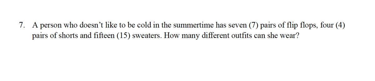 7. A person who doesn't like to be cold in the summertime has seven (7) pairs of flip flops, four (4)
pairs of shorts and fifteen (15) sweaters. How many different outfits can she wear?