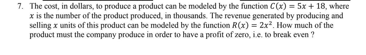 7. The cost, in dollars, to produce a product can be modeled by the function C(x) = 5x + 18, where
x is the number of the product produced, in thousands. The revenue generated by producing and
selling x units of this product can be modeled by the function R(x) = 2x². How much of the
product must the company produce in order to have a profit of zero, i.e. to break even ?