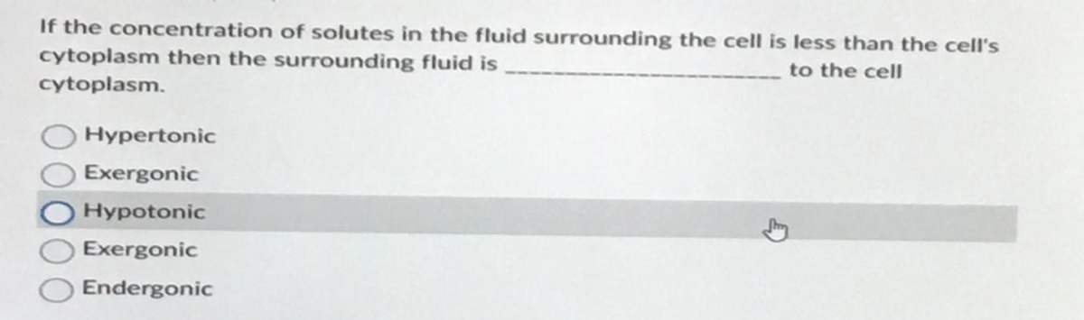 If the concentration of solutes in the fluid surrounding the cell is less than the cell's
cytoplasm then the surrounding fluid is
to the cell
cytoplasm.
Hypertonic
Exergonic
Hypotonic
Exergonic
Endergonic