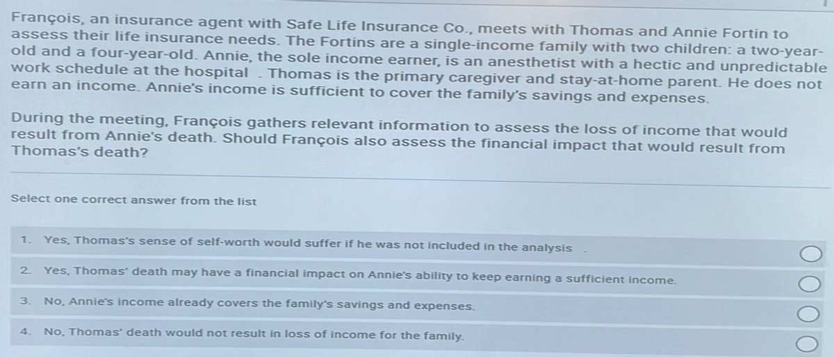 François, an insurance agent with Safe Life Insurance Co., meets with Thomas and Annie Fortin to
assess their life insurance needs. The Fortins are a single-income family with two children: a two-year-
old and a four-year-old. Annie, the sole income earner, is an anesthetist with a hectic and unpredictable
work schedule at the hospital Thomas is the primary caregiver and stay-at-home parent. He does not
earn an income. Annie's income is sufficient to cover the family's savings and expenses.
During the meeting, François gathers relevant information to assess the loss of income that would
result from Annie's death. Should François also assess the financial impact that would result from
Thomas's death?
Select one correct answer from the list
1. Yes, Thomas's sense of self-worth would suffer if he was not included in the analysis
Yes, Thomas' death may have a financial impact on Annie's ability to keep earning a sufficient income.
No, Annie's income already covers the family's savings and expenses.
4. No, Thomas' death would not result in loss of income for the family.
2
3.
ΟΟΟΟ