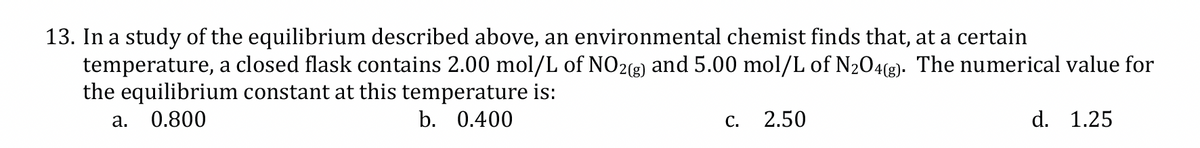 13. In a study of the equilibrium described above, an environmental chemist finds that, at a certain
temperature, a closed flask contains 2.00 mol/L of NO2(g) and 5.00 mol/L of N₂O4(g). The numerical value for
the equilibrium constant at this temperature is:
a. 0.800
b. 0.400
C.
2.50
d. 1.25