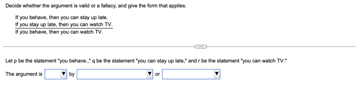 Decide whether the argument is valid or a fallacy, and give the form that applies.
If you behave, then you can stay up late.
If you stay up late, then you can watch TV.
If you behave, then you can watch TV.
Let p be the statement "you behave.," q be the statement "you can stay up late," and r be the statement "you can watch TV."
The argument is
by
or