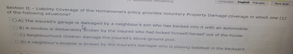 remaining
Language: English Français
Font Size:
Section II - Liability Coverage of the Homeowners policy provides Voluntary Property Damage coverage in which one (1)
of the following situations?
OA) The insured's garage is damaged by a neighbour's son who has backed into it with an automobile.
OB) A window is deliberately Broken by the insured who had locked himself/herself out of the house.
OC) Neighbourhood children damage the insured's above-ground pool.
OD) A neighbour's window is broken by the insured's teenager who is playing baseball in the backyard.