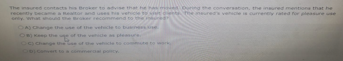 The insured contacts his Broker to advise that he has moved. During the conversation, the insured mentions that he
recently became a Realtor and uses his vehicle to visit clients. The insured's vehicle is currently rated for pleasure use
only. What should the Broker recommend to the insured?
OA) Change the use of the vehicle to business use.
OB) Keep the use of the vehicle as pleasure.
use
OC) Change the use of the vehicle to commute to work.
OD) Convert to a commercial policy.