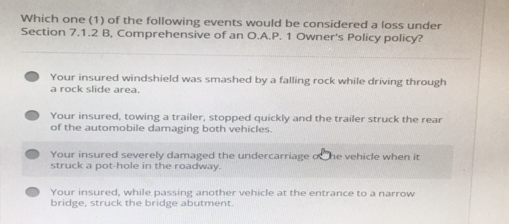 Which one (1) of the following events would be considered a loss under
Section 7.1.2 B, Comprehensive of an O.A.P. 1 Owner's Policy policy?
Your insured windshield was smashed by a falling rock while driving through
a rock slide area.
Your insured, towing a trailer, stopped quickly and the trailer struck the rear
of the automobile damaging both vehicles.
Your insured severely damaged the undercarriage of the vehicle when it
struck a pot-hole in the roadway.
Your insured, while passing another vehicle at the entrance to a narrow
bridge, struck the bridge abutment.