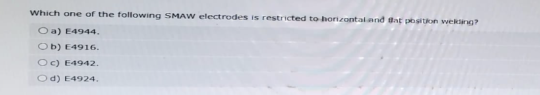 Which one of the following SMAW electrodes is restricted to horizontal and flat position welding?
Oa) E4944.
Ob) E4916.
Oc) E4942.
Od) E4924.