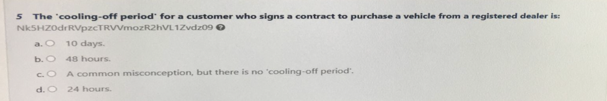 5 The 'cooling-off period for a customer who signs a contract to purchase a vehicle from a registered dealer is:
Nk5HZ0drRVpzcTRVVmozR2hVL1Zvdz09 >
a. O 10 days.
b. O 48 hours.
c. O
A common misconception, but there is no 'cooling-off period.
d. O 24 hours.