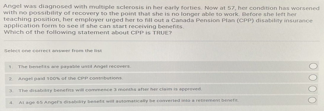 Angel was diagnosed with multiple sclerosis in her early forties. Now at 57, her condition has worsened
with no possibility of recovery to the point that she is no longer able to work. Before she left her
teaching position, her employer urged her to fill out a Canada Pension Plan (CPP) disability insurance
application form to see if she can start receiving benefits.
Which of the following statement about CPP is TRUE?
Select one correct answer from the list
1 The benefits are payable until Angel recovers.
2 Angel paid 100% of the CPP contributions.
3.
4
The disability benefits will commence 3 months after her claim is approved.
At age 65 Angel's disability benefit will automatically be converted into a retirement benefit.
O O O O