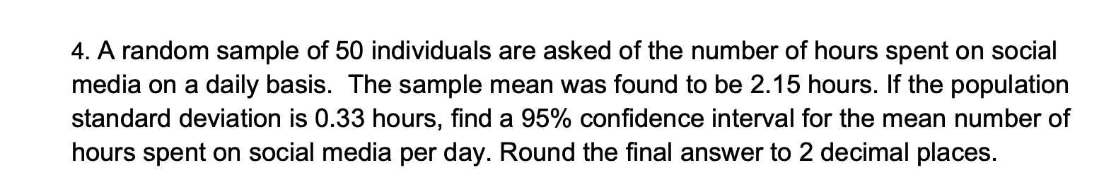 4. A random sample of 50 individuals are asked of the number of hours spent on social
media on a daily basis. The sample mean was found to be 2.15 hours. If the population
standard deviation is 0.33 hours, find a 95% confidence interval for the mean number of
hours spent on social media per day. Round the final answer to 2 decimal places.