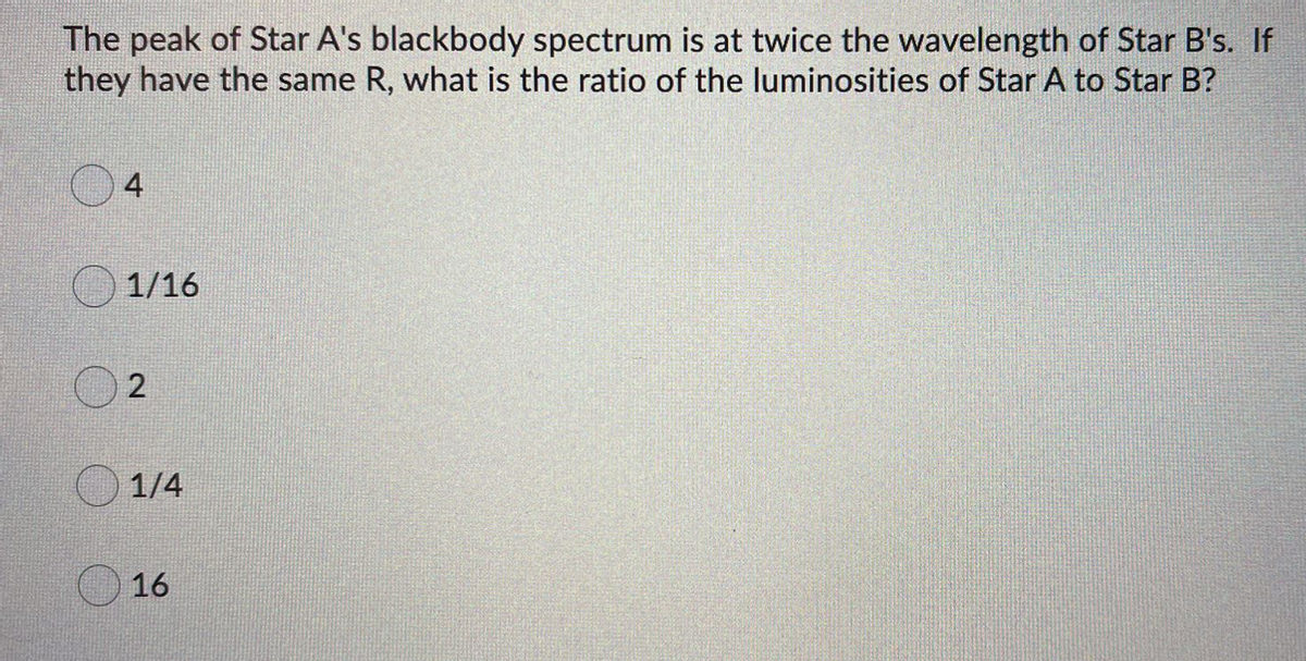 The peak of Star A's blackbody spectrum is at twice the wavelength of Star B's. If
they have the same R, what is the ratio of the luminosities of Star A to Star B?
4
1/16
2
1/4
16
