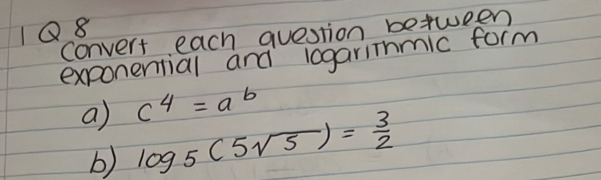 1Q8
Convert each question between
exponential and logarithmic form
a) c4 = ab
b) log 5 (5√ 5 ) = 3