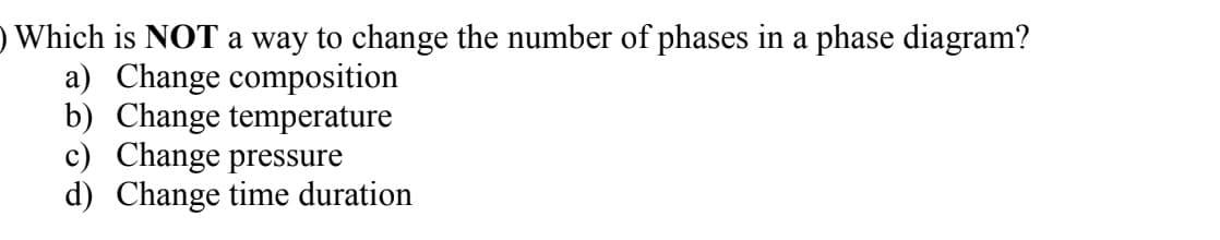 ) Which is NOT a way to change the number of phases in a phase diagram?
a) Change composition
b) Change temperature
c) Change pressure
d) Change time duration
