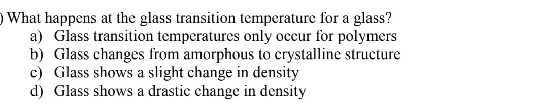 ) What happens at the glass transition temperature for a glass?
a) Glass transition temperatures only occur for polymers
b) Glass changes from amorphous to crystalline structure
c) Glass shows a slight change in density
d) Glass shows a drastic change in density
