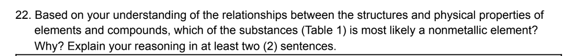 22. Based on your understanding of the relationships between the structures and physical properties of
elements and compounds, which of the substances (Table 1) is most likely a nonmetallic element?
Why? Explain your reasoning in at least two (2) sentences.