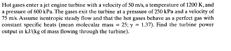 Hot gases enter a jet engine turbine with a velocity of 50 m/s, a temperature of 1200 K, and
a pressure of 600 kPa. The gases exit the turbine at a pressure of 250 kPa and a velocity of
75 m/s. Assume isentropic steady flow and that the hot gases behave as a perfect gas with
constant specific heats (mean molecular mass = 25; y = 1.37). Find the turbine power
output in kJ/(kg of mass flowing through the turbine).
