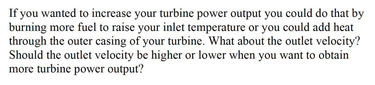 If you wanted to increase your turbine power output you could do that by
burning more fuel to raise your inlet temperature or you could add heat
through the outer casing of your turbine. What about the outlet velocity?
Should the outlet velocity be higher or lower when you want to obtain
more turbine power output?
