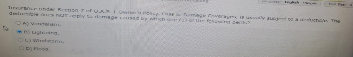 Language: English Français
OD) Flood.
Font Size:
Insurance under Section 7 of O.A.P. 1 Owner's Policy, Loss or Damage Coverages, is usually subject to a deductible. The
deductible does NOT apply to damage caused by which one (1) of the following perils?
OA) Vandalism.
B) Lightning.
C) Windstorm.