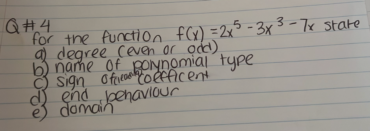 Q#4
for the function f(x) = 2x²5 -3x³-7x state
a) degree (even or ond)
b) name of polynomial type
O sign offleadcoefficent
d) end behaviour