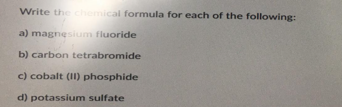 Write the chemical formula for each of the following:
a) magnesium fluoride
b) carbon tetrabromide
c) cobalt (II) phosphide
d) potassium sulfate