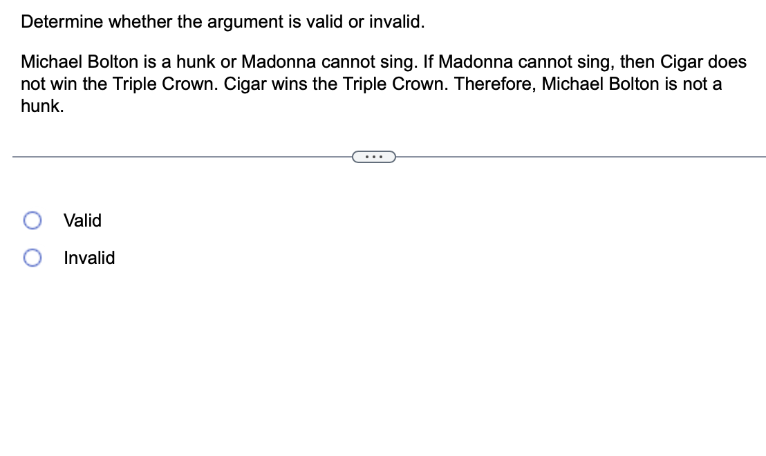 Determine whether the argument is valid or invalid.
Michael Bolton is a hunk or Madonna cannot sing. If Madonna cannot sing, then Cigar does
not win the Triple Crown. Cigar wins the Triple Crown. Therefore, Michael Bolton is not a
hunk.
Valid
Invalid